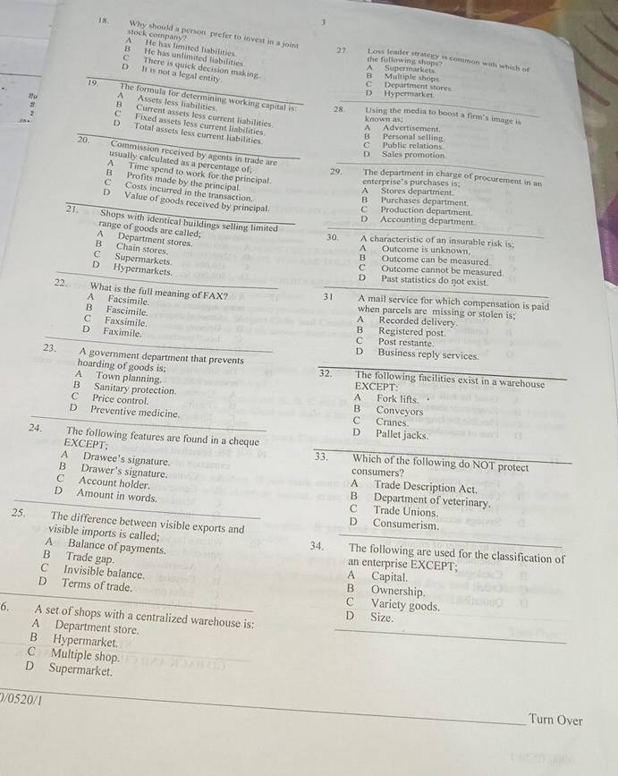stock company"
18. Why should a person prefer to invest in a joint Loss leader strategy is common with which of
27
A He has limited labilities the following shops?
B He has unlimited liabilities
C There is quick decision making.
D It is not a legal entity
B Multiple shops A Supermarkets
D Hypermarket C Department stores
A Assets less liabilities
19 The formula for determining working capital is: Using the media to boost a firm's image is
28.
B Current assets less current liabilities.
C Fixed assets less current liabilities
A Advertisement. known as;
D Total assets less current liabilities.
C Public relations B Personal selling
D Sales promotion.
usually calculated as a percentage of,
20. Commission received by agents in trade are 29 The department in charge of procurement in an
A Time spend to work for the principal
B Profits made by the principal
enterprise's purchases is.
C Costs incurred in the transaction.
A Stores department.
D Value of goods received by principal.
B Purchases department
C Production department.
21. Shops with identical buildings selling limited
D Accounting department
range of goods are called; 30. A characteristic of an insurable risk is
A Department stores
B Chain stores.
A Outcome is unknown.
C Supermarkets.
B Outcome can be measured.
D Hypermarkets.
C Outcome cannot be measured.
D Past statistics do not exist.
31
22. What is the full meaning of FAX? A mail service for which compensation is paid
A Facsimile. when parcels are missing or stolen is:
B Fascimile.
A Recorded delivery.
C Faxsimile B Registered post.
D Faximile. C Post restante
D Business reply services
23. A government department that prevents The following facilities exist in a warehouse
hoarding of goods is: 32.
A Town planning. EXCEPT:
B Sanitary protection. A Fork lifts. 
C Price control. B Conveyors
D Preventive medicine. C Cranes.
D Pallet jacks.
EXCEPT;
24. The following features are found in a cheque Which of the following do NOT protect
33.
A Drawee's signature. consumers?
B Drawer's signature. A Trade Description Act.
C Account holder.
B Department of veterinary.
D Amount in words. C Trade Unions.
25. The difference between visible exports and
D Consumerism.
visible imports is called; 34. The following are used for the classification of
A Balance of payments.
B Trade gap.
an enterprise EXCEPT;
A Capital.
C Invisible balance. B Ownership.
D Terms of trade. C Variety goods.
6. A set of shops with a centralized warehouse is: D Size.
A Department store.
B Hypermarket.
C Multiple shop.
D Supermarket.
0/0520/1
Turn Over
