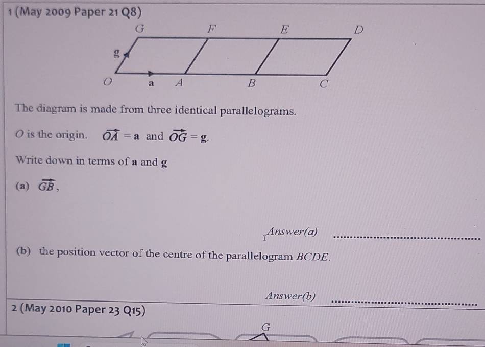 1 (May 2009 Paper 21 Q8) 
The diagram is made from three identical parallelograms.
O is the origin. vector OA=a and vector OG=g. 
Write down in terms of a and g
(a) vector GB, 
Answer(a)_ 
(b) the position vector of the centre of the parallelogram BCDE. 
Answer(b)_ 
2 (May 2010 Paper 23 Q15)
G