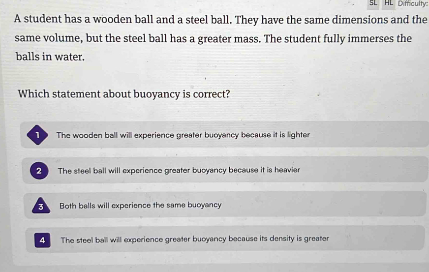 SL HL Difficulty:
A student has a wooden ball and a steel ball. They have the same dimensions and the
same volume, but the steel ball has a greater mass. The student fully immerses the
balls in water.
Which statement about buoyancy is correct?
The wooden ball will experience greater buoyancy because it is lighter
2 The steel ball will experience greater buoyancy because it is heavier
3 Both balls will experience the same buoyancy
4 The steel ball will experience greater buoyancy because its density is greater