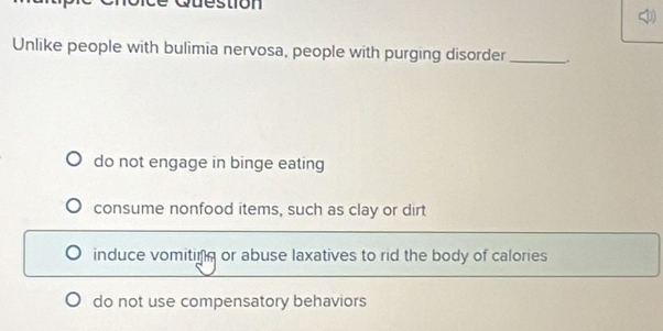 Unlike people with bulimia nervosa, people with purging disorder_ .
do not engage in binge eating
consume nonfood items, such as clay or dirt
induce vomiting or abuse laxatives to rid the body of calories
do not use compensatory behaviors