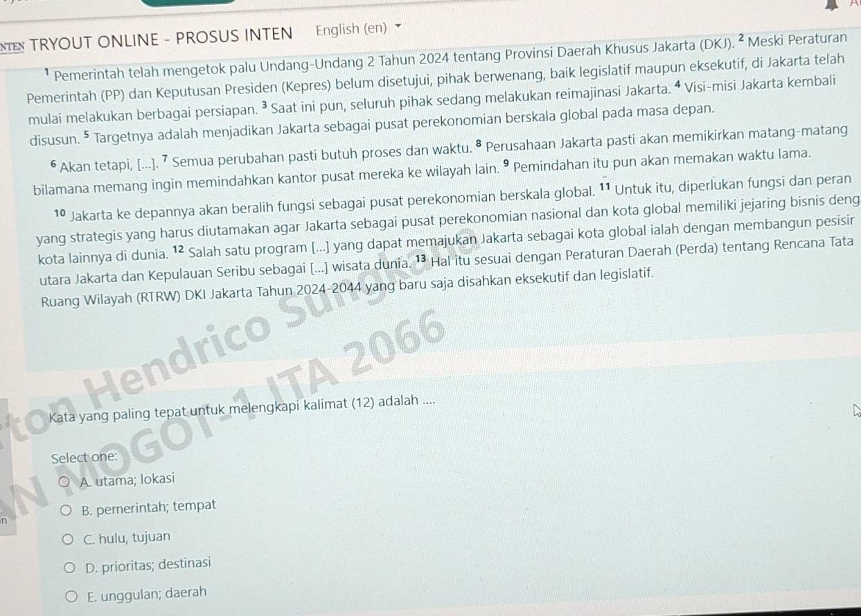 TRYOUT ONLINE - PROSUS INTEN English (en)
Pemerintah telah mengetok palu Undang-Undang 2 Tahun 2024 tentang Provinsi Daerah Khusus Jakarta (DKJ). ^2 Meski Peraturan
Pemerintah (PP) dan Keputusan Presiden (Kepres) belum disetujui, pihak berwenang, baik legislatif maupun eksekutif, di Jakarta telah
mulai melakukan berbagai persiapan. 3 Saat ini pun, seluruh pihak sedang melakukan reimajinasi Jakarta. ª Visi-misi Jakarta kembali
disusun. ^^5 Targetnya adalah menjadikan Jakarta sebagai pusat perekonomian berskala global pada masa depan.
Akan tetapi, [.... ⁷ Semua perubahan pasti butuh proses dan waktu. • Perusahaan Jakarta pasti akan memikirkan matang-matang
bilamana memang ingin memindahkan kantor pusat mereka ke wilayah lain. • Pemindahan itu pun akan memakan waktu lama.
1º Jakarta ke depannya akan beralih fungsi sebagai pusat perekonomian berskala global. 11 Untuk itu, diperlukan fungsi dan peran
yang strategis yang harus diutamakan agar Jakarta sebagai pusat perekonomian nasional dan kota global memiliki jejaring bisnis deng
kota lainnya di dunia. 12 Salah satu program [...] yang dapat memajukan Jakarta sebagai kota global ialah dengan membangun pesisir
utara Jakarta dan Kepulauan Seribu sebagai [...] wisata dunia. ¹* Hal itu sesuai dengan Peraturan Daerah (Perda) tentang Rencana Tata
Ruang Wilayah (RTRW) DKI Jakarta Tahun 2024-2044 yang baru saja disahkan eksekutif dan legislatif.
a
1
 
Kata yang paling tepat untuk melengkapi kalimat (12) adalah ....
Select one:
A. utama; lokasi
B. pemerintah; tempat
n
C. hulu, tujuan
D. prioritas; destinasi
E. unggulan; daerah