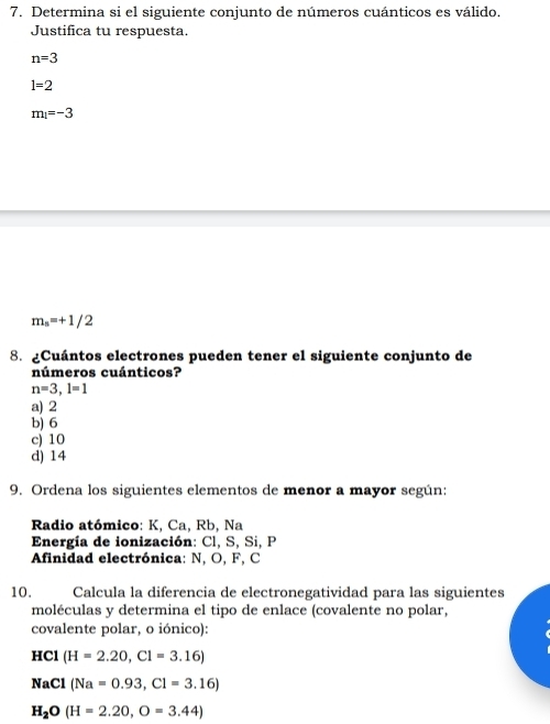 Determina si el siguiente conjunto de números cuánticos es válido.
Justifica tu respuesta.
n=3
1=2
m_l=-3
m_s=+1/2
8. ¿Cuántos electrones pueden tener el siguiente conjunto de
números cuánticos?
n=3, l=1
a) 2
b) 6
c) 10
d) 14
9. Ordena los siguientes elementos de menor a mayor según:
Radio atómico: K, Ca, Rb, Na
Energía de ionización: Cl, S, Si, P
Afinidad electrónica: N, O, F, C
10. Calcula la diferencia de electronegatividad para las siguientes
moléculas y determina el tipo de enlace (covalente no polar,
covalente polar, o iónico):
HC (H=2.20, Cl=3.16)
NaCl (Na=0.93,C1=3.16)
H_2O(H=2.20,O=3.44)