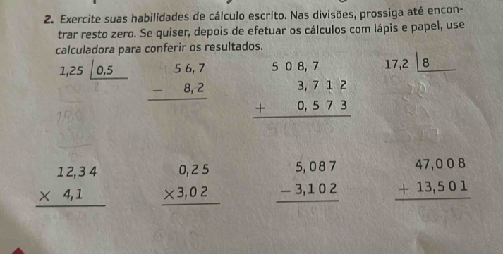 Exercite suas habilidades de cálculo escrito. Nas divisões, prossiga até encon- 
trar resto zero. Se quiser, depois de efetuar os cálculos com lápis e papel, use 
calculadora para conferir os resultados.
1,25|_ 0,5 beginarrayr 56,7 -8,2 hline endarray beginarrayr 508,7 3,712 +0,573 hline endarray
17,2|_ 8
beginarrayr 12,34 * 4,1 hline endarray beginarrayr 0,25 * 3,02 hline endarray beginarrayr 5,087 -3,102 hline endarray beginarrayr 47,008 +13,501 hline endarray