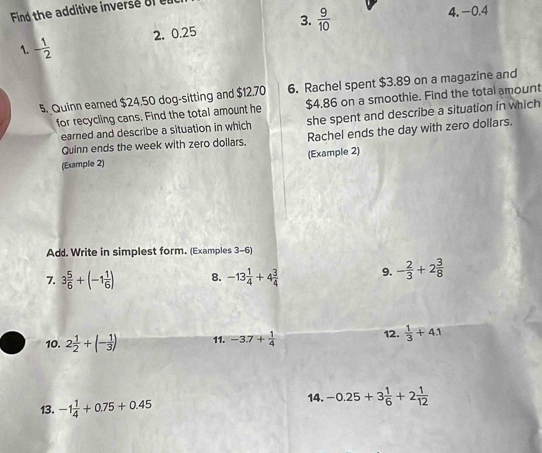 Find the additive inverse of
3.  9/10  4. −0.4
1. - 1/2  2. 0.25
5. Quinn earned $24.50 dog-sitting and $12.70 6. Rachel spent $3.89 on a magazine and
for recycling cans. Find the total amount he $4.86 on a smoothie. Find the total amount
earned and describe a situation in which she spent and describe a situation in which
Quinn ends the week with zero dollars. Rachel ends the day with zero dollars.
(Example 2)
(Example 2)
Add. Write in simplest form. (Examples 3-6)
8.
7. 3 5/6 +(-1 1/6 ) -13 1/4 +4 3/4 
9. - 2/3 +2 3/8 
10. 2 1/2 +(- 1/3 ) 11. -3.7+ 1/4  12.  1/3 +4.1
13. -1 1/4 +0.75+0.45
14. -0.25+3 1/6 +2 1/12 