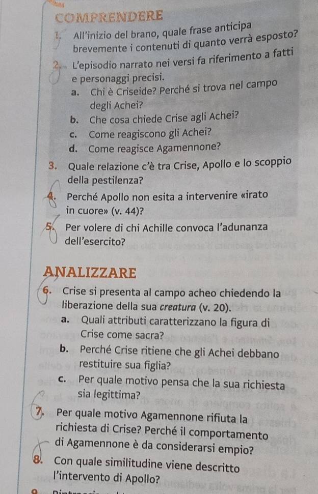 COMPRENDERE 
All’inizio del brano, quale frase anticipa 
brevemente i contenuti di quanto verrà esposto? 
2 L’episodio narrato nei versi fa riferimento a fatti 
e personaggi precisi. 
a. Chi è Criseide? Perché si trova nel campo 
degli Achei? 
b. Che cosa chiede Crise agli Achei? 
c. Come reagiscono gli Achei? 
d. Come reagisce Agamennone? 
3. Quale relazione c’è tra Crise, Apollo e lo scoppio 
della pestilenza? 
A. Perché Apollo non esita a intervenire «irato 
in cuore» (v. 44)? 
5 Per volere di chi Achille convoca l’adunanza 
dell’esercito? 
ANALIZZARE 
6. Crise si presenta al campo acheo chiedendo la 
liberazione della sua creɑtura (v. 20). 
a. Quali attributi caratterizzano la figura di 
Crise come sacra? 
b. Perché Crise ritiene che gli Achei debbano 
restituire sua figlia? 
c. Per quale motivo pensa che la sua richiesta 
sia legittima? 
7. Per quale motivo Agamennone rifiuta la 
richiesta di Crise? Perché il comportamento 
di Agamennone è da considerarsi empio? 
8. Con quale similitudine viene descritto 
l’intervento di Apollo?