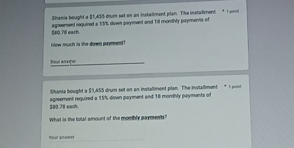 Shania bought a $1,455 drum set on an installment plan. The installment * 1 point 
agreement required a 15% down payment and 18 monthly payments of
$80.78 each. 
How much is the down payment? 
Your ansifer 
Shania bought a $1,455 drum set on an installment plan. The installment * 1 point 
agreement required a 15% down payment and 18 monthly payments of
$80.78 each. 
What is the total amount of the monthly payments? 
Your answer