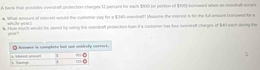 A bank that provides overdraft protection charges 12 percent for each $100 (or portion of $100) borrowed when an overdraft occurs. 
a. What amount of interest would the customer pay for a $340 overdraft? (Assume the interest is for the full amount borrowed for a 
whole year.) 
b. How much would be saved by using the overdraft protection loan if a customer has four overdraft charges of $40 each during the
year? 
Answer is complete but not entirely correct. 
a Interest amount $ 163
b. Savings $ 125