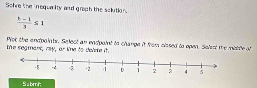 Solve the inequality and graph the solution.
 (h-1)/3 ≤ 1
Plot the endpoints. Select an endpoint to change it from closed to open. Select the middle of 
the segment, ray, or line to delete it. 
Submit