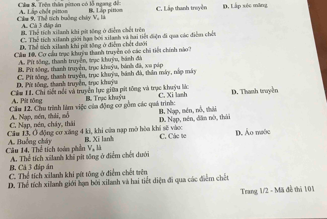 Trên thân pitton có lỗ ngang đề:
A. Lắp chốt pitton B. Lắp pitton C. Lắp thanh truyền D. Lắp xéc măng
Câu 9. Thể tích buồng cháy V。 là
A. Cả 3 đáp án
B. Thể tích xilanh khi pít tông ở điểm chết trên
C. Thể tích xilanh giới hạn bởi xilanh và hai tiết diện đi qua các điểm chết
D. Thể tích xilanh khi pít tông ở điểm chết dưới
Câu 10. Cơ cấu trục khuỳu thanh truyền có các chi tiết chính nào?
A. Pít tông, thanh truyền, trục khuỷu, bánh đà
B. Pít tông, thanh truyền, trục khuỷu, bánh đà, xu páp
C. Pít tông, thanh truyền, trục khuỷu, bánh đà, thân máy, nắp máy
D. Pít tông, thanh truyền, trục khuỷu
Câu 11. Chi tiết nối và truyền lực giữa pít tông và trục khuỳu là:
A. Pít tông B. Trục khuỷu C. Xi lanh D. Thanh truyền
Câu 12. Chu trình làm việc của động cơ gồm các quá trình:
A. Nạp, nén, thải, nổ B. Nạp, nén, nổ, thải
C. Nạp, nén, cháy, thải D. Nạp, nén, dãn nở, thải
Câu 13. Ở động cơ xăng 4 kì, khi cửa nạp mở hòa khí sẽ vào:
A. Buồng cháy B. Xi lanh C. Các te D. Áo nước
Câu 14. Thể tích toàn phần V_a là
A. Thể tích xilanh khi pít tông ở điểm chết dưới
B. Cả 3 đáp án
C. Thể tích xilanh khi pít tông ở điểm chết trên
D. Thể tích xilanh giới hạn bởi xilanh và hai tiết diện đi qua các điểm chết
Trang 1/2 - Mã đề thi 101