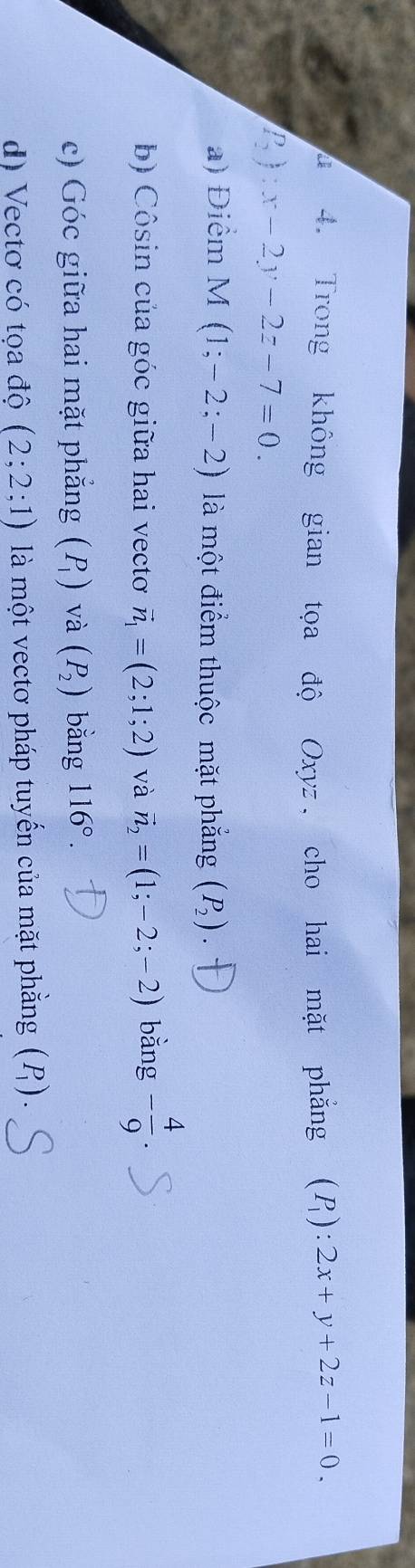 a 4. Trong không gian tọa độ Oxyz, cho hai mặt phẳng (P_1):2x+y+2z-1=0.
P_2):x-2y-2z-7=0.
a) Điểm 1 M (1;-2;-2) là một điểm thuộc mặt phẳng (P_2).
b) Côsin của góc giữa hai vecto vector n_1=(2;1;2) và vector n_2=(1;-2;-2) bằng - 4/9 
c) Góc giữa hai mặt phẳng (P_1) và (P_2) bằng 116°.
d) Vectơ có tọa độ (2;2;1) là một vectơ pháp tuyến của mặt phẳng (P_1).