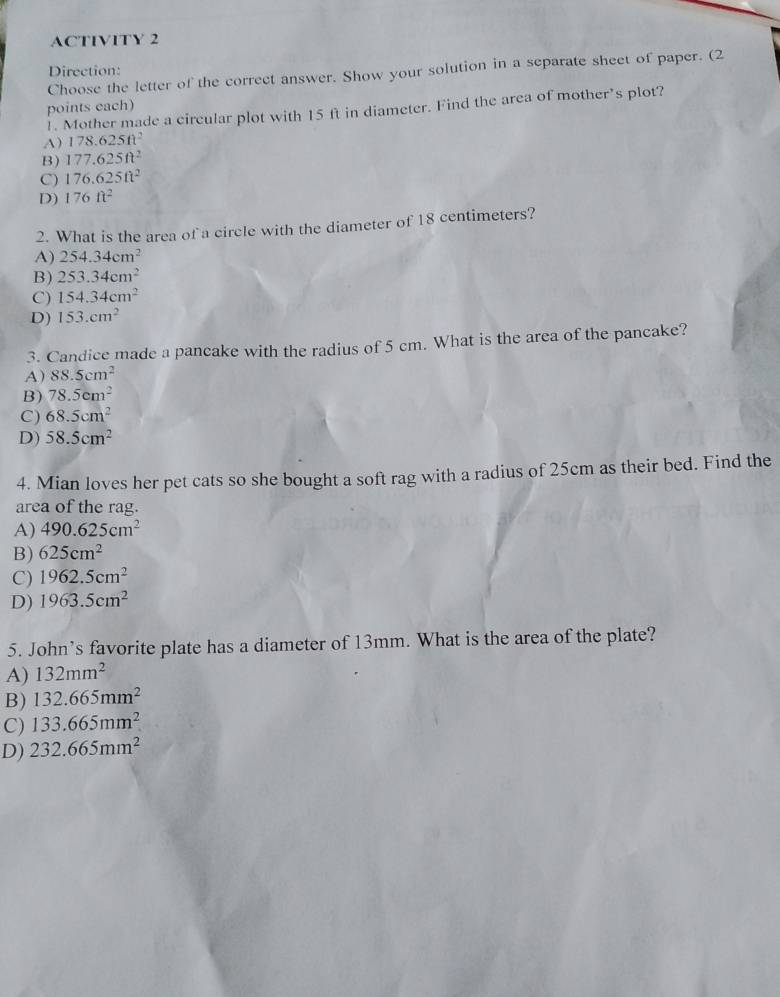 ACTIVITY 2
Direction:
Choose the letter of the correct answer. Show your solution in a separate sheet of paper. (2
points each)
1. Mother made a circular plot with 15 ft in diameter. Find the area of mother’s plot?
A) 178.625ft^2
B) 177.625ft^2
C) 176.625ft^2
D) 176ft^2
2. What is the area of a circle with the diameter of 18 centimeters?
A) 254.34cm^2
B) 253.34cm^2
C) 154.34cm^2
D) 153.cm^2
3. Candice made a pancake with the radius of 5 cm. What is the area of the pancake?
A) 88.5cm^2
B) 78.5cm^2
C) 68.5cm^2
D) 58.5cm^2
4. Mian loves her pet cats so she bought a soft rag with a radius of 25cm as their bed. Find the
area of the rag.
A) 490.625cm^2
B) 625cm^2
C) 1962.5cm^2
D) 1963.5cm^2
5. John’s favorite plate has a diameter of 13mm. What is the area of the plate?
A) 132mm^2
B) 132.665mm^2
C) 133.665mm^2
D) 232.665mm^2