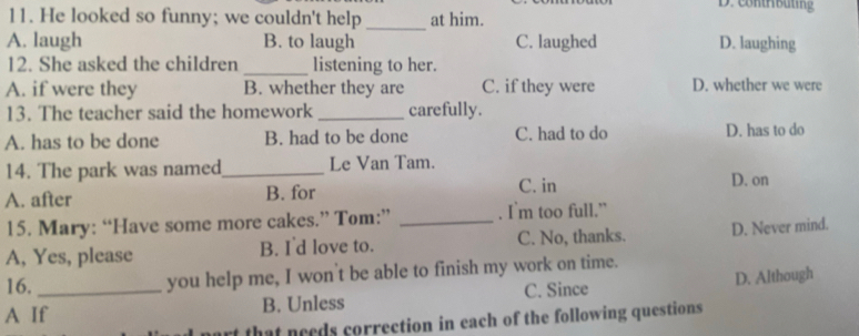 D. contrbüting
11. He looked so funny; we couldn't help _at him.
A. laugh B. to laugh C. laughed D. laughing
12. She asked the children _listening to her.
A. if were they B. whether they are C. if they were D. whether we were
13. The teacher said the homework _carefully.
A. has to be done B. had to be done C. had to do D. has to do
14. The park was named_ Le Van Tam.
A. after B. for
C. in D. on
15. Mary: “Have some more cakes.” Tom:” _. I m too full.”
A, Yes, please B. I'd love to. C. No, thanks. D. Never mind.
16.
you help me, I won't be able to finish my work on time.
A If_ B. Unless C. Since D. Although
rt that needs correction in each of the following questions