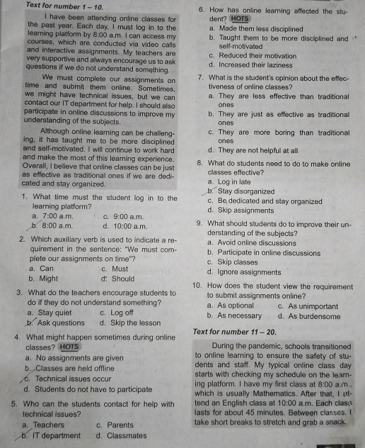 Text for number 1 - 10. 6. How has online learning affected the stu-
I have been attending online classes for dent? HOTS
the past year. Each day, I must log in to the a. Made them less disciplined
learning platform by 8:00 a.m. I can access my b. Taught them to be more disciplined and , ←
courses, which are conducted via video calls self-motivated
and interactive assignments. My teachers are
very supportive and always encourage us to ask c. Reduced their motivation
questions if we do not understand something. d. Increased their laziness
We must complete our assignments on 7. What is the student's opinion about the effec-
time and submit them online. Sometimes, tiveness of online classes?
we might have technical issues, but we can a. They are less effective than traditional
contact our IT department for help. I should also ones
participate in online discussions to improve my b. They are just as effective as traditional
understanding of the subjects. ones
Although online learning can be challeng- c. They are more boring than traditional
ing, it has taught me to be more disciplined ones
and self-motivated. I will continue to work hard d. They are not helpful at all
and make the most of this learning experience.
Overall, I believe that online classes can be just 8. What do students need to do to make online
as effective as traditional ones if we are dedi- classes effective?
cated and stay organized. b. Stay disorganized a. Log in late
1. What time must the student log in to the c. Be dedicated and stay organized
leaming platform? d. Skip assignments
a. 7:00 a.m, C. 9:00 a.m.
b 8:00 a.m. d. 10:00 a.m. 9. What should students do to improve their un-
derstanding of the subjects?
2. Which auxiliary verb is used to indicate a re- a. Avoid online discussions
quirement in the sentence: “We must com- b. Participate in online discussions
plete our assignments on time"?
a. Can c. Must c. Skip classes d. Ignore assignments
b. Might d: Should 10. How does the student view the requirement
3. What do the teachers encourage students to to submit assignments online?
do if they do not understand something? a. As optional c. As unimportant
a. Stay quiet c. Log off b. As necessary d. As burdensome
b. Ask questions d. Skip the lesson
4. What might happen sometimes during online Text for number 11- 20.
During the pandemic, schools transitioned
classes? HOTS to online learning to ensure the safety of stu-
a. No assignments are given dents and staff. My typical online class day
b. Classes are held offline starts with checking my schedule on the lear-
. Technical issues occur ing platform. I have my first class at 8:00 a.m.,
d. Students do not have to participate which is usually Mathematics. After that, I at-
5. Who can the students contact for help with tend an English class at 10:00 a.m. Each class
technical issues? lasts for about 45 minutes. Between classes. I
a. Teachers c. Parents take short breaks to stretch and grab a snack.
b. IT department d. Classmates