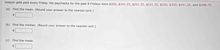 Joaquin gets paid every Friday. His paychecks for the past 8 Fridays were $320, $241.25, $241.25, $241.25, $320, $320, $241.25, and $398.75. 
(a) Find the mean. (Round your answer to the nearest cent.)
$ □
(b) Find the median. (Round your answer to the nearest cent.)
$ □
(c) Find the mode.
$ □