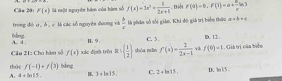 a+2b=8. 
Câu 20: F(x) là một nguyên hàm của hàm số f(x)=3x^2+ 1/2x+1 . Biết F(0)=0, F(1)=a+ b/c ln 3
trong đó a , b , c là các số nguyên dương và  b/c  là phân số tối giản. Khi đó giá trị biểu thức a+b+c
bằng.
A. 4. B. 9. C. 3. D. 12.
Câu 21: Cho hàm số f(x) xác định trên R|  1/2  thỏa mãn f'(x)= 2/2x-1  và f(0)=1. Giá trị của biểu
thức f(-1)+f(3) bàng
A. 4+ln 15. D. ln15 .
B. 3+ln 15.
C. 2+ln 15.