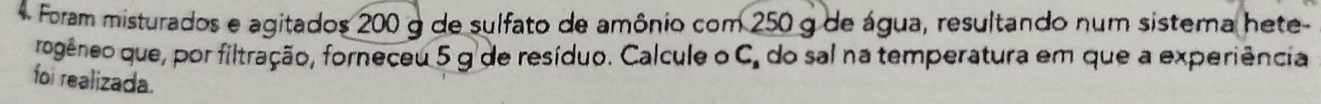 Foram misturados e agitados 200 g de sulfato de amônio com 250 g de água, resultando num sistera hete- 
rogêneo que, por filtração, forneceu 5 g de resíduo. Calcule o C. do sal na temperatura em que a experiência 
foi realizada.