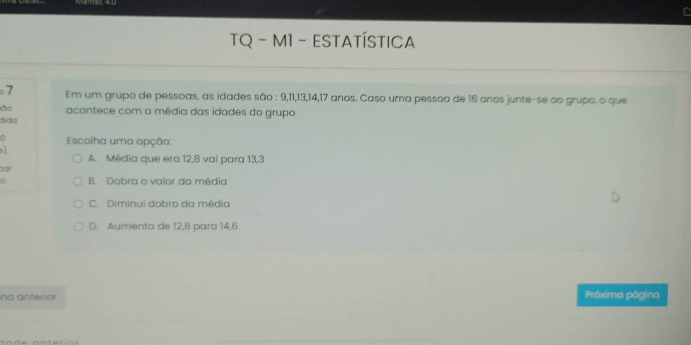 TQ - M1 - ESTATÍSTICA
7
Em um grupo de pessoas, as idades são : 9, 11, 13, 14, 17 anos. Caso uma pessoa de 16 anos junte-se ao grupo, o que
lǎo acontece com a média das idades do grupo
áida
0
Escolha uma opção:
s).
A. Média que era 12, 8 vai para 13, 3
par
。 B. Dobra o valor da média
C. Diminui dobro da média
D. Aumenta de 12, 8 para 14, 6
ina anterior Próxima página