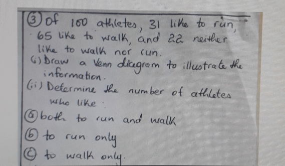 (3) of 100 athletes, 31 like to run,
65 like to walk, and a2 neither
like to walk nor run.
(i) braw a Venn dicegram to illustrate the
information.
(ii) Determine the number of athletes
who like:
(a) both to run and walk
(b) to run only
() to walk only.