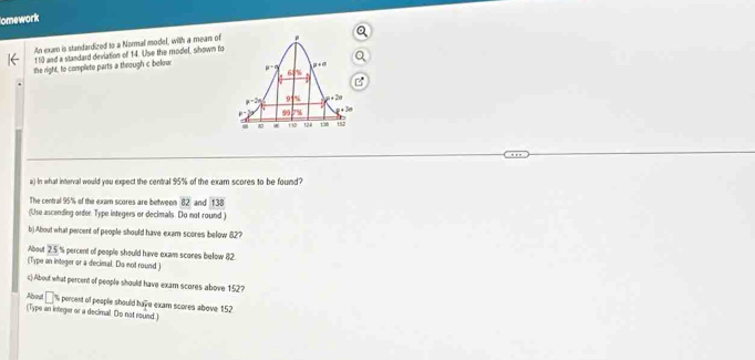 omework
An exum is standardized to a Normal model, with a mean of
110 and a standard devlation of 14. Use the model, shown to
the right, to completo parts a through c bolow 
a) In what interval would you expect the central 95% of the exam scores to be found?
The central 95% of the exam scores are botweon 82 and 138°
(Use ascending order. Type integers or decimals. Do not round )
b) About what peicent of people should have exam scores below 82?
About 2.5.% percent of people should have exam scores below 82.
(Type an integer or a decimal. Do not round)
c).About what percent of people should have exam scores above 1:52?
About □ % percent of people should have exam scores above 152
(Type an integer or a decimal. Do not round. )