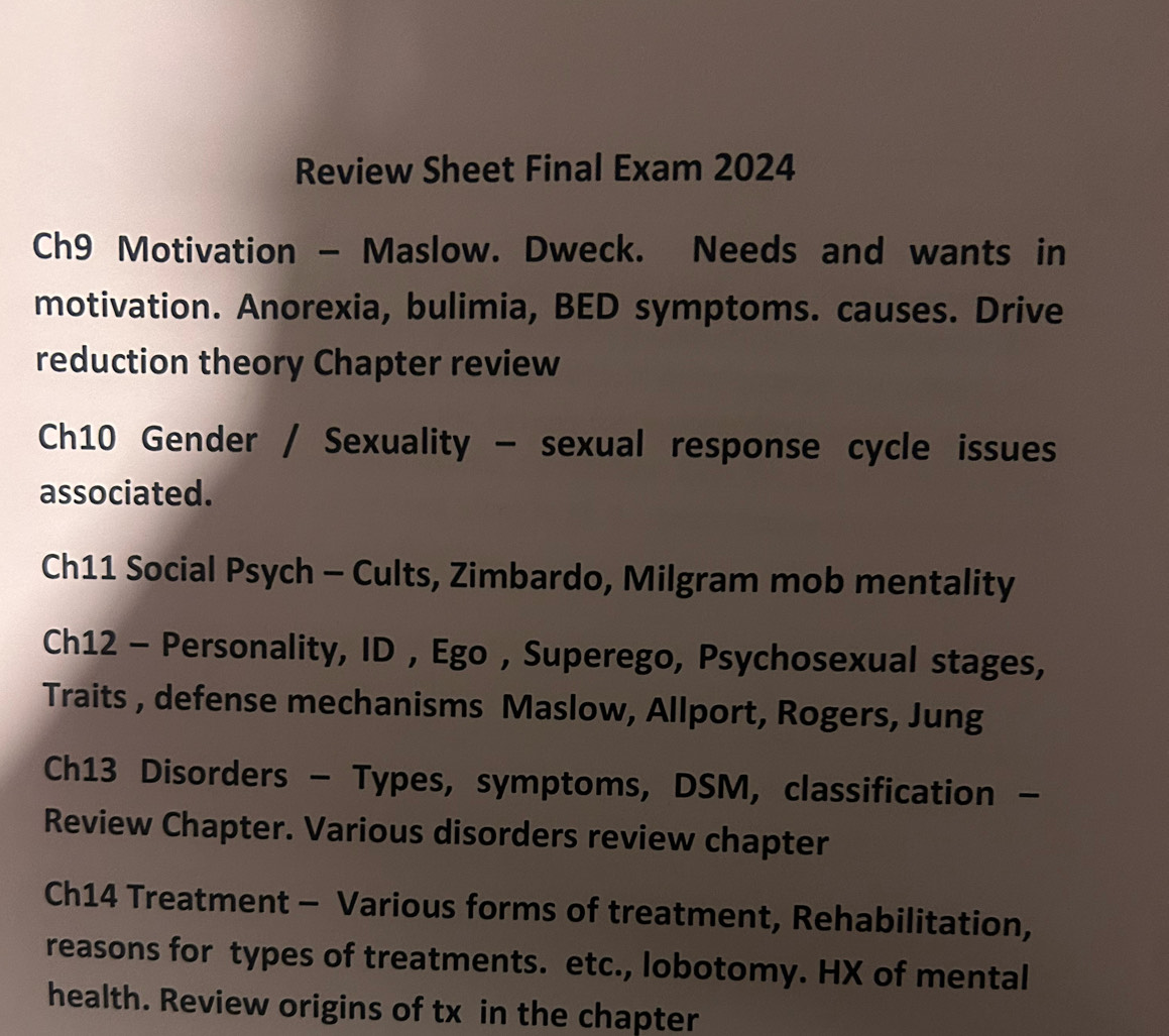 Review Sheet Final Exam 2024 
Ch9 Motivation - Maslow. Dweck. Needs and wants in 
motivation. Anorexia, bulimia, BED symptoms. causes. Drive 
reduction theory Chapter review 
Ch10 Gender / Sexuality - sexual response cycle issues 
associated. 
Ch11 Social Psych - Cults, Zimbardo, Milgram mob mentality 
Ch12 - Personality, ID , Ego , Superego, Psychosexual stages, 
Traits , defense mechanisms Maslow, Allport, Rogers, Jung 
Ch13 Disorders - Types, symptoms, DSM, classification - 
Review Chapter. Various disorders review chapter 
Ch14 Treatment - Various forms of treatment, Rehabilitation, 
reasons for types of treatments. etc., lobotomy. HX of mental 
health. Review origins of tx in the chapter