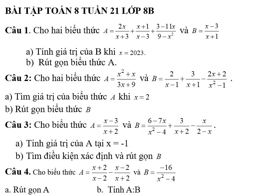 BàI TẠP TOÁN 8 TUầN 21 Lớp 8B 
Câu 1. Cho hai biểu thức A= 2x/x+3 + (x+1)/x-3 + (3-11x)/9-x^2  và B= (x-3)/x+1 
a) Tính giá trị của B khi x=2023. 
b) Rút gọn biểu thức A. 
Câu 2: Cho hai biểu thức A= (x^2+x)/3x+9  và B= 2/x-1 + 3/x+1 - (2x+2)/x^2-1 . 
a) Tìm giá trị của biểu thức 4 khi x=2
b) Rút gọn biểu thức B 
Câu 3: Cho biểu thức A= (x-3)/x+2  và B= (6-7x)/x^2-4 + 3/x+2 - x/2-x . 
a) Tính giá trị của A tại x=-1
b) Tìm điều kiện xác định và rút gọn B 
Câu 4. Cho biểu thức A= (x+2)/x-2 - (x-2)/x+2  và B= (-16)/x^2-4 
a. Rút gọn A b. Tính A:B