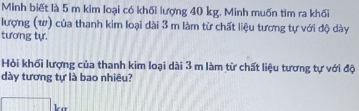 Minh biết là 5 m kim loại có khối lượng 40 kg. Minh muốn tìm ra khối 
lượng (w) của thanh kim loại dài 3 m làm từ chất liệu tương tự với độ dày 
tương tự. 
Hỏi khối lượng của thanh kim loại dài 3 m làm từ chất liệu tương tự với độ 
dày tương tự là bao nhiêu? 
□ kơ