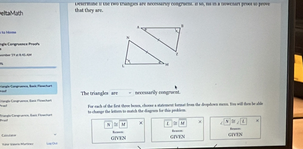 Determine i1 the two triangies are necessarlly congruent. If so, ful in a nowchart prool to prove 
eltaMath 
that they are. 
A 
B 
to Home 
ngle Congruence Proofs 
vember 19 at 8:45 AM z 
% 
riangle Congruence, Basic Flowchart 
roof necessarily congruent. 
The triangles are 
Triangle Congruence, Basic Flowchart 
Proof For each of the first three boxes, choose a statement format from the dropdown menu. You will then be able 
Triangle Congruence, Basic Flowchart to change the letters to match the diagram for this problem. 
Procf
overline N≌ overline M × overline L≌ overline M overline N≌ ∠ L |x 
Reason Reason: Reano 
Calculator GIVEN GIVEN GIVEN 
Yahir Valerio Martínez Lag Out