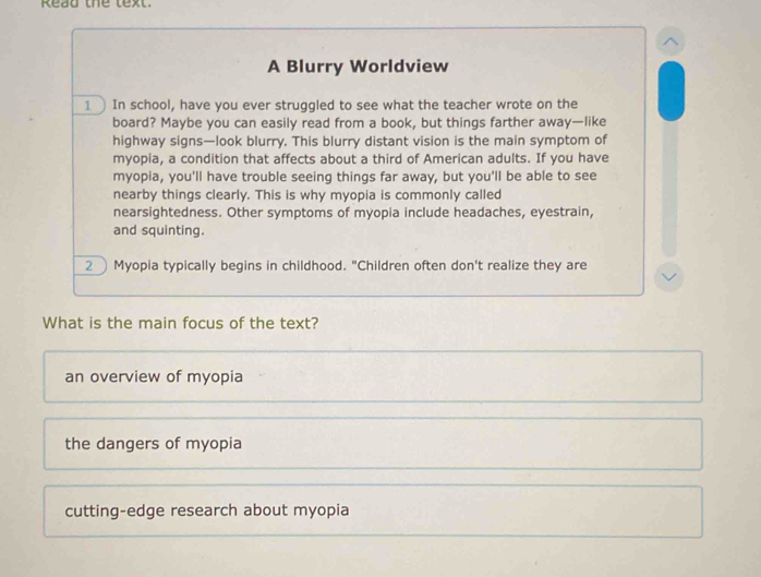 Read the text.
A Blurry Worldview
1In school, have you ever struggled to see what the teacher wrote on the
board? Maybe you can easily read from a book, but things farther away—like
highway signs—look blurry. This blurry distant vision is the main symptom of
myopia, a condition that affects about a third of American adults. If you have
myopia, you'll have trouble seeing things far away, but you'll be able to see
nearby things clearly. This is why myopia is commonly called
nearsightedness. Other symptoms of myopia include headaches, eyestrain,
and squinting.
2 Myopia typically begins in childhood. "Children often don't realize they are
What is the main focus of the text?
an overview of myopia
the dangers of myopia
cutting-edge research about myopia