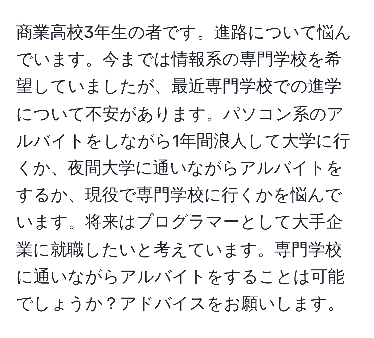 商業高校3年生の者です。進路について悩んでいます。今までは情報系の専門学校を希望していましたが、最近専門学校での進学について不安があります。パソコン系のアルバイトをしながら1年間浪人して大学に行くか、夜間大学に通いながらアルバイトをするか、現役で専門学校に行くかを悩んでいます。将来はプログラマーとして大手企業に就職したいと考えています。専門学校に通いながらアルバイトをすることは可能でしょうか？アドバイスをお願いします。