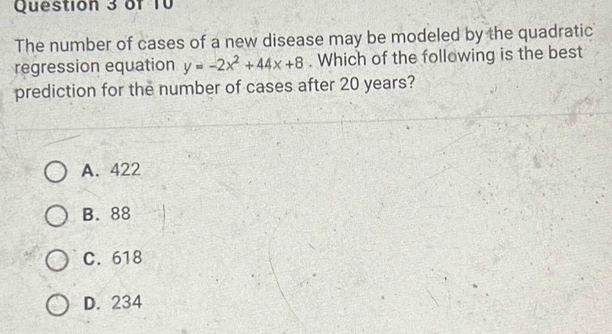 The number of cases of a new disease may be modeled by the quadratic
regression equation y=-2x^2+44x+8. Which of the following is the best
prediction for the number of cases after 20 years?
A. 422
B. 88
C. 618
D. 234