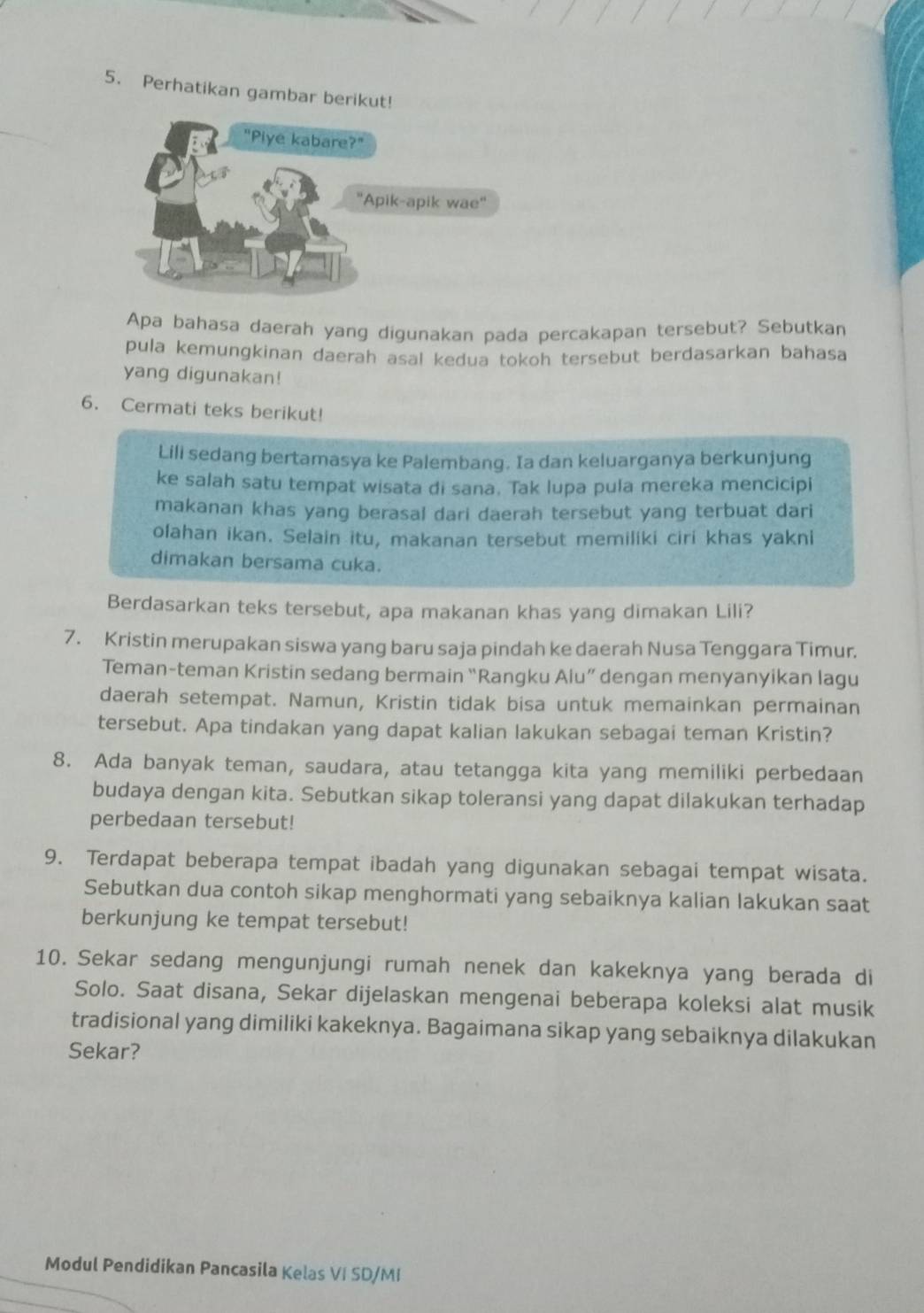 Perhatikan gambar berikut!
Apa bahasa daerah yang digunakan pada percakapan tersebut? Sebutkan
pula kemungkinan daerah asal kedua tokoh tersebut berdasarkan bahasa
yang digunakan!
6. Cermati teks berikut!
Lili sedang bertamasya ke Palembang. Ia dan keluarganya berkunjung
ke salah satu tempat wisata di sana. Tak lupa pula mereka mencicipi
makanan khas yang berasal dari daerah tersebut yang terbuat dari
olahan ikan. Selain itu, makanan tersebut memiliki ciri khas yakni
dimakan bersama cuka.
Berdasarkan teks tersebut, apa makanan khas yang dimakan Lili?
7. Kristin merupakan siswa yang baru saja pindah ke daerah Nusa Tenggara Timur.
Teman-teman Kristin sedang bermain “Rangku Alu” dengan menyanyikan lagu
daerah setempat. Namun, Kristin tidak bisa untuk memainkan permainan
tersebut. Apa tindakan yang dapat kalian lakukan sebagai teman Kristin?
8. Ada banyak teman, saudara, atau tetangga kita yang memiliki perbedaan
budaya dengan kita. Sebutkan sikap toleransi yang dapat dilakukan terhadap
perbedaan tersebut!
9. Terdapat beberapa tempat ibadah yang digunakan sebagai tempat wisata.
Sebutkan dua contoh sikap menghormati yang sebaiknya kalian lakukan saat
berkunjung ke tempat tersebut!
10. Sekar sedang mengunjungi rumah nenek dan kakeknya yang berada di
Solo. Saat disana, Sekar dijelaskan mengenai beberapa koleksi alat musik
tradisional yang dimiliki kakeknya. Bagaimana sikap yang sebaiknya dilakukan
Sekar?
Modul Pendidikan Pancasila Kelas VI SD/MI