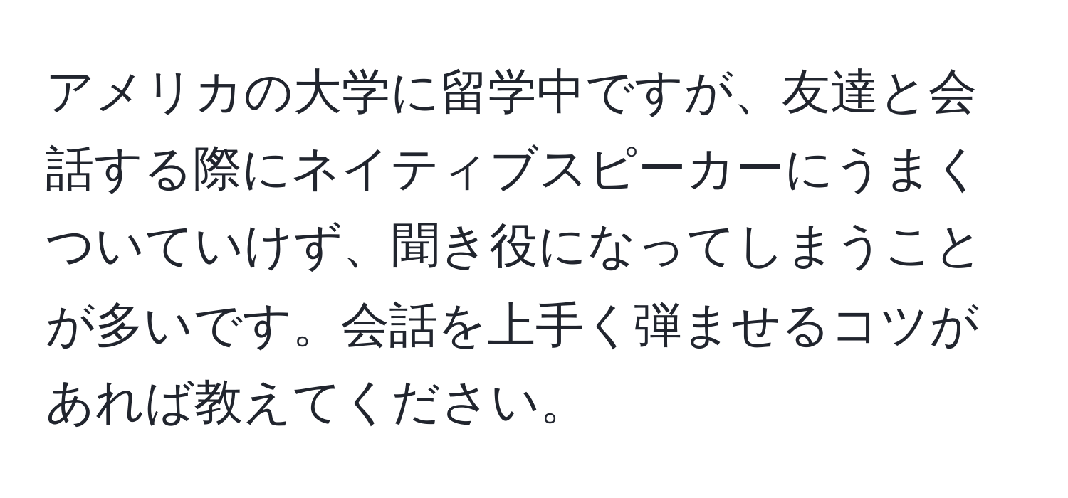 アメリカの大学に留学中ですが、友達と会話する際にネイティブスピーカーにうまくついていけず、聞き役になってしまうことが多いです。会話を上手く弾ませるコツがあれば教えてください。