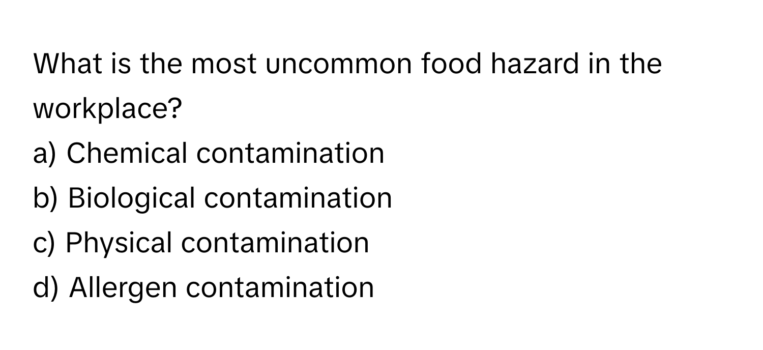 What is the most uncommon food hazard in the workplace?
a) Chemical contamination
b) Biological contamination
c) Physical contamination
d) Allergen contamination