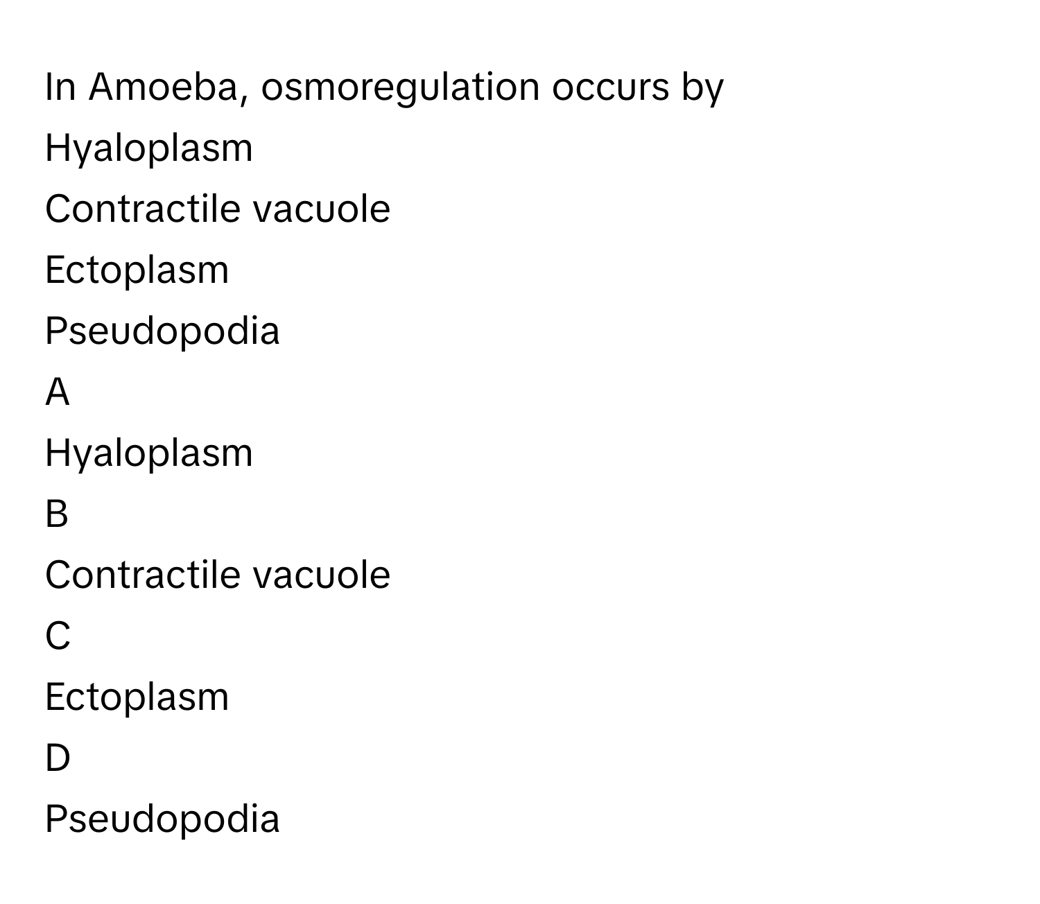 In Amoeba, osmoregulation occurs by
Hyaloplasm

Contractile vacuole

Ectoplasm

Pseudopodia


A  
Hyaloplasm
 


B  
Contractile vacuole
 


C  
Ectoplasm
 


D  
Pseudopodia