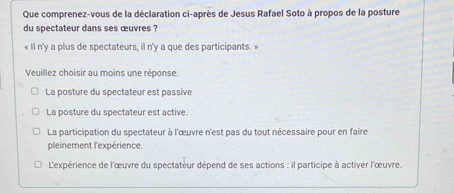 Que comprenez-vous de la déclaration ci-après de Jesus Rafael Soto à propos de la posture
du spectateur dans ses œuvres ?
« Il n'y a plus de spectateurs, il n'y a que des participants. »
Veuillez choisir au moins une réponse.
La posture du spectateur est passive
La posture du spectateur est active.
La participation du spectateur à l'œuvre n'est pas du tout nécessaire pour en faire
pleinement l'expérience.
L'expérience de l'œuvre du spectateur dépend de ses actions : il participe à activer l'œuvre.