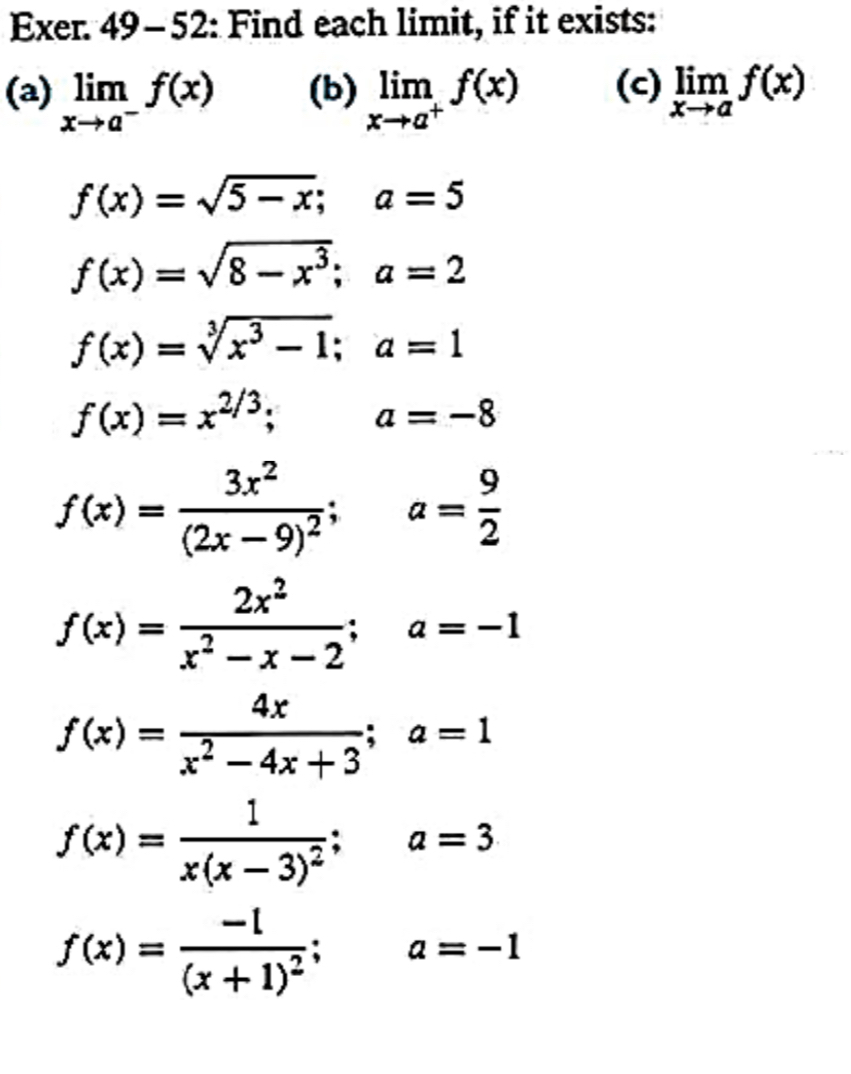 Exer. 49-52: Find each limit, if it exists: 
(a) limlimits _xto a^-f(x) (b) limlimits _xto a^+f(x) (c) limlimits _xto af(x)
f(x)=sqrt(5-x); a=5
f(x)=sqrt(8-x^3); a=2
f(x)=sqrt[3](x^3-1); a=1
f(x)=x^(2/3); a=-8
f(x)=frac 3x^2(2x-9)^2; a= 9/2 
f(x)= 2x^2/x^2-x-2 ; a=-1
f(x)= 4x/x^2-4x+3 ; a=1
f(x)=frac 1x(x-3)^2; a=3
f(x)=frac -1(x+1)^2; a=-1