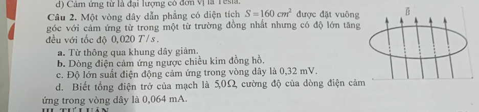 d) Cảm ứng từ là đại lượng có đơn vị là Tesia.
Câu 2. Một vòng dây dẫn phẳng có diện tích S=160cm^2 được đặt vuông B
góc với cảm ứng từ trong một từ trường đồng nhất nhưng có độ lớn tăng
đều với tốc độ 0,020 T / s.
a. Từ thông qua khung dây giảm.
b. Dòng điện cảm ứng ngược chiều kim đồng hồ.
c. Độ lớn suất điện động cảm ứng trong vòng dây là 0,32 mV.
d. Biết tổng điện trở của mạch là 5,0Ω, cường độ của dòng điện cảm
ứng trong vòng dây là 0,064 mA.