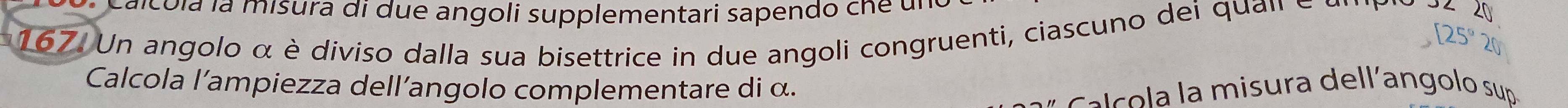 Calco la la misura di due angoli supplementari sapendo cne ul 
167. Un angolo α è diviso dalla sua bisettrice in due angoli congruenti, ciascuno dei quan e 
Calcola l'ampiezza dell’angolo complementare di α. 
* c m isura dell'an golo sup