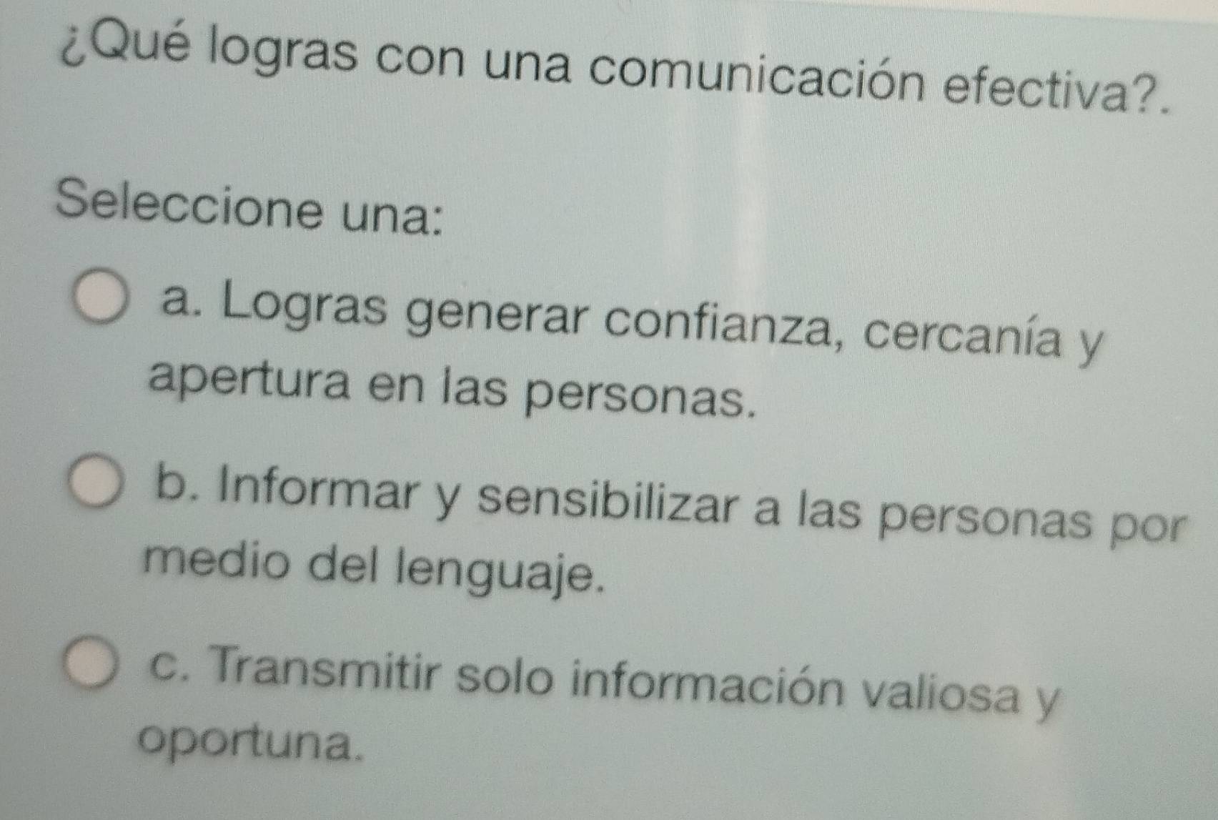 ¿Qué logras con una comunicación efectiva?.
Seleccione una:
a. Logras generar confianza, cercanía y
apertura en las personas.
b. Informar y sensibilizar a las personas por
medio del lenguaje.
c. Transmitir solo información valiosa y
oportuna.