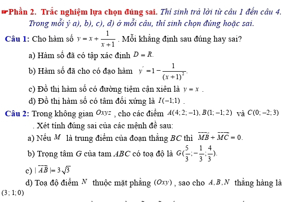 Phần 2. Trắc nghiệm lựa chọn đúng sai. Thí sinh trà lời từ câu 1 đến câu 4.
Trong mỗi ý a), b), c), d) ở mỗi câu, thí sinh chọn đúng hoặc sai.
Câu 1: Cho hàm số y=x+ 1/x+1 . Mỗi khẳng định sau đúng hay sai?
a) Hàm số đã có tập xác định D=R.
b) Hàm số đã cho có đạo hàm y'=1-frac 1(x+1)^2.
c) Đồ thị hàm số có đường tiệm cận xiên là y=x.
d) Đồ thị hàm số có tâm đối xứng là I(-1;1). 
Câu 2: Trong không gian Oxyz , cho các điểm A(4;2;-1), B(1;-1;2) và C(0;-2;3)
Xét tính đúng sai của các mệnh đề sau:
a) Nếu Mỹ là trung điểm của đoạn thẳng BC thì overline MB+overline MC=0. 
b) Trọng tâm G của 1 tam ABC có toạ độ là G( 5/3 ;- 1/3 ; 4/3 ). 
c) |vector AB|=3sqrt(3)
d) Toạ độ điểm N thuộc mặt phẳng (Oxy) , sao cho A, B,N thẳng hàng là
(3;1;0)