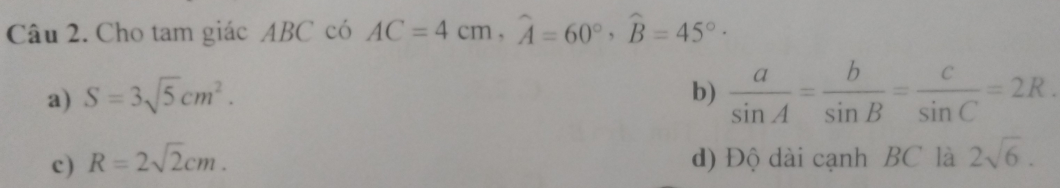 Cho tam giác ABC có AC=4cm, widehat A=60°, widehat B=45° ·
a) S=3sqrt(5)cm^2. b)  a/sin A = b/sin B = c/sin C =2R.
c) R=2sqrt(2)cm. d) Độ dài cạnh BC là 2sqrt(6).