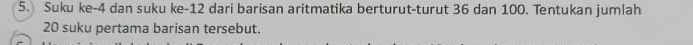 Suku ke -4 dan suku ke -12 dari barisan aritmatika berturut-turut 36 dan 100. Tentukan jumlah
20 suku pertama barisan tersebut.