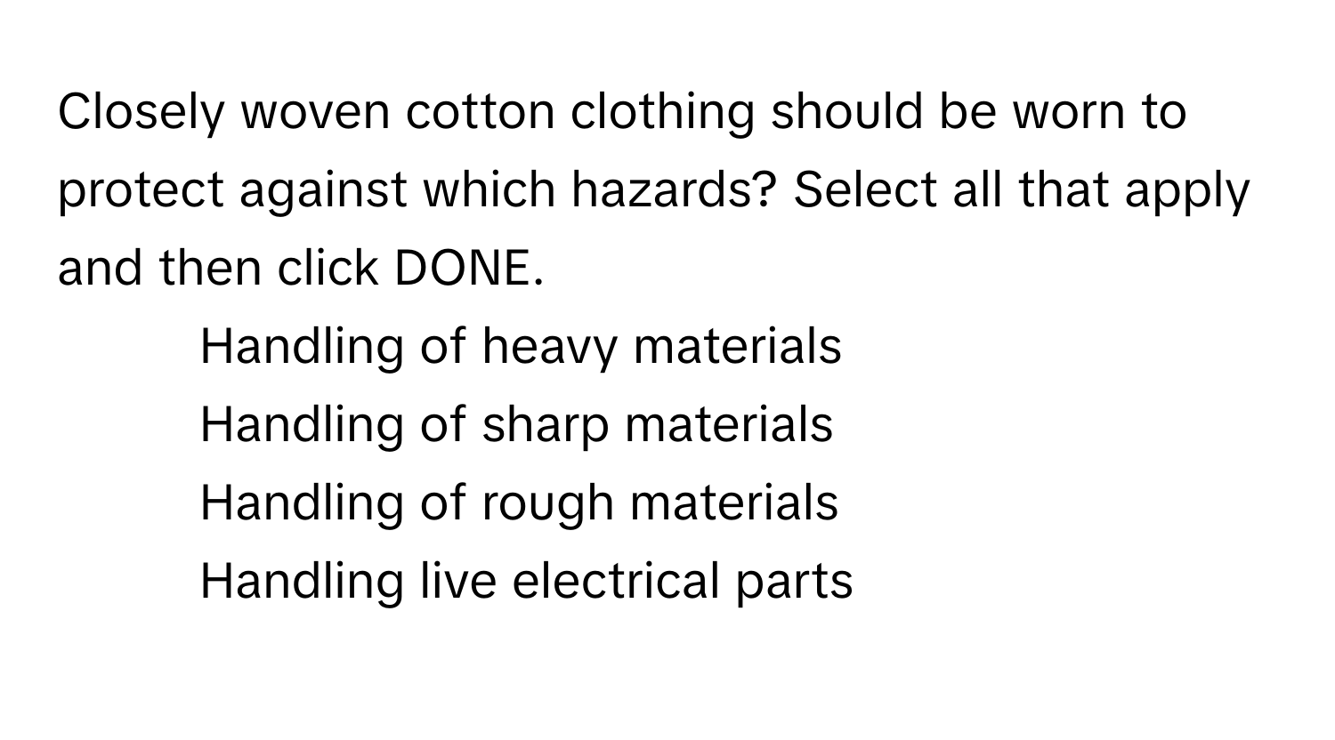 Closely woven cotton clothing should be worn to protect against which hazards? Select all that apply and then click DONE.

1. Handling of heavy materials
2. Handling of sharp materials
3. Handling of rough materials
4. Handling live electrical parts