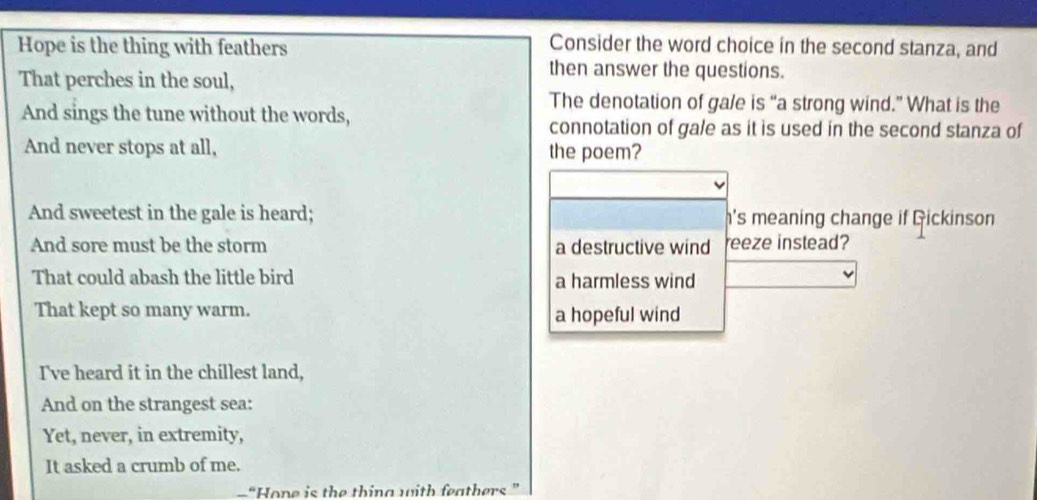 Hope is the thing with feathers
Consider the word choice in the second stanza, and
That perches in the soul,
then answer the questions.
The denotation of ga/e is “a strong wind.” What is the
And sings the tune without the words,
connotation of gale as it is used in the second stanza of
And never stops at all, the poem?
And sweetest in the gale is heard; h's meaning change if Gickinson
And sore must be the storm a destructive wind reeze instead?
That could abash the little bird a harmless wind
That kept so many warm. a hopeful wind
I've heard it in the chillest land,
And on the strangest sea:
Yet, never, in extremity,
It asked a crumb of me.
“Hone is the thing with feathers”