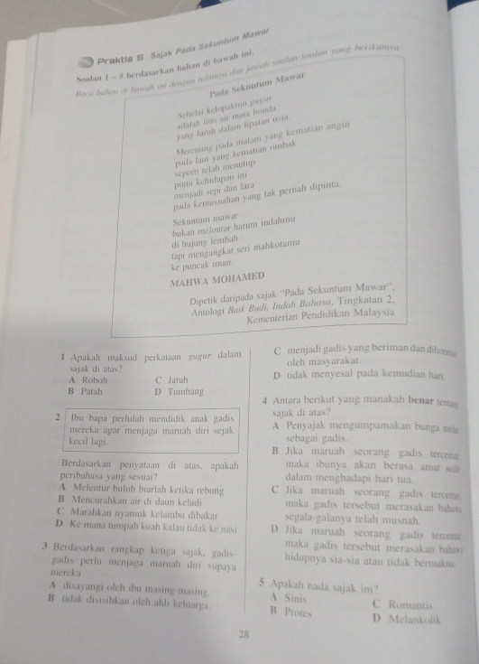 Praktis S Sajak Pada Sekuntum Mawar
Soalan 1 - 5 berdasarkan bahan di bawah ini.
Baca bahan di bawah ini dengan telitua dan jawab soalan-soalan yang berikunya
Schelai kelopakmu gugur Pada Sekuntum Mawar
adalah titis air mata honda
yang laruh dalam lipatan usia.
Merenung pada malam yang kematian angin
pada laut yang kematian ombak
menjadi sepi dan lara pintu kehidupan ini seperti telah menutup
pada kerusnahan yang tak pernah dipinta.
Sekuntum mawar
di hujung lembah  bukan melontar harum indahmu
ke puncak iman. tapi mengangkat seri mahkotamu
MAHWA MOHAMED
Dipetik daripada sajak ''Pada Sekuntum Mawar'',
Antologi Baik Budi, Indah Bahasa, Tingkatan 2,
Kementerian Pendidikan Malaysia
I Apakah maksud perkataan gugur dalam C menjadi gadis yang beriman dan dihomg
sajak di atas? oleh masyarakat.
A Roboh C Jatuh D tidak menyesal pada kemudian hari.
B Patah D Tumbang 4 Antara berikut yang manakah benar tesas
sajak di atas?
2  Ibu bapa perfulah mendidik anak gadis A Penyajak mengumpamakan bunga me
mereka agar menjaga maruah diri sejak sebagai gadis.
kecil lagi. B Jika maruah seorang gadis tercem
Berdasarkan penyataan di atas, apakah maka ibunya akan berasa amat sed 
peribahasa yang sesuai? dalam menghadapi hari tua.
A Melentur buluh biarlah ketika rebung C Jika maruah seorang gadis tercema
B Mencurahkan air di daun keladi maka gadis tersebut merasakan baas
C Marahkan nyamuk kelambu dibakar segala-galanya telah musnah.
D Ke mana tumpah kuah kalau tidak ke nasi D Jika maruah seorang gadis tercema
maka gadis tersebut merasakan ba 
3 Berdasarkan rangkap ketiga sajak. gadis hidupnya sia-sia atau tidak bermakma
gadis perfu menjaga maruah diri supaya
mereka 5 Apakah nada sajak ini?
A disayangi olch ibu masing-masing. A Sinis
B tidak disisihkan olch ahli keluarga. B Protes D Melankolik C Romantis
28