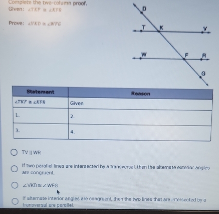 Complete the two-column proof.
Given: ∠ TKF≌ ∠ KFR
Prove: ∠ VKD≌ ∠ WFG
TVparallel WR
If two parallel lines are intersected by a transversal, then the alternate exterior angles
are congruent.
∠ VKD≌ ∠ WFG
If alternate interior angles are congruent, then the two lines that are intersected by a
transversal are parallel.