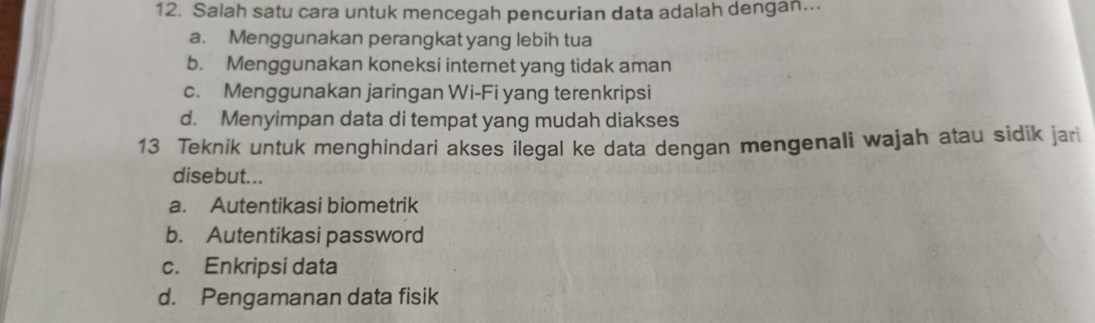 Salah satu cara untuk mencegah pencurian data adalah dengan….
a. Menggunakan perangkat yang lebih tua
b. Menggunakan koneksi internet yang tidak aman
c. Menggunakan jaringan Wi-Fi yang terenkripsi
d. Menyimpan data di tempat yang mudah diakses
13 Teknik untuk menghindari akses ilegal ke data dengan mengenali wajah atau sidik jari
disebut...
a. Autentikasi biometrik
b. Autentikasi password
c. Enkripsi data
d. Pengamanan data fisik