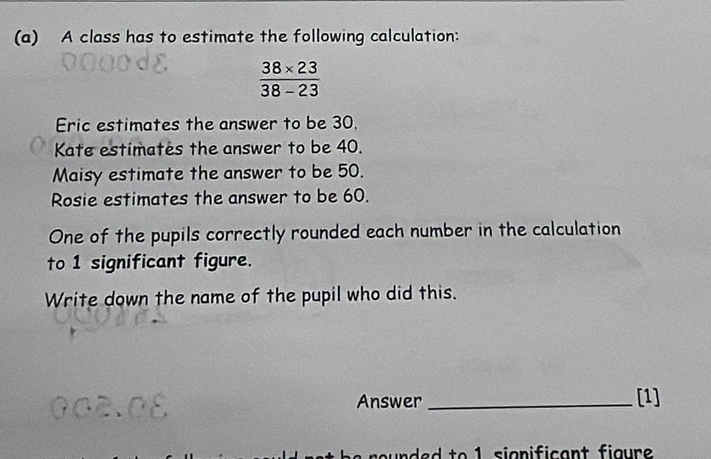 A class has to estimate the following calculation:
 (38* 23)/38-23 
Eric estimates the answer to be 30. 
Kate estimates the answer to be 40. 
Maisy estimate the answer to be 50. 
Rosie estimates the answer to be 60. 
One of the pupils correctly rounded each number in the calculation 
to 1 significant figure. 
Write down the name of the pupil who did this. 
Answer_ 
[1] 
ded to 1 significant figure .