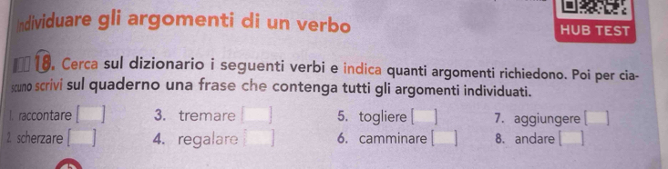 Individuare gli argomenti di un verbo HUB TEST 
I 8 , Cerca sul dizionario i seguenti verbi e indica quanti argomenti richiedono. Poi per cia- 
scuno scrivi sul quaderno una frase che contenga tutti gli argomenti individuati. 
I. raccontare 3. tremare 5. togliere [ 7. aggiungere 
2. scherzare 4. regalare 6. camminare [ 8. andare