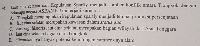 Laut cina selatan dan Kepulauan Spartly menjadi sumber konflik antara Tiongkok dengan
beberapa negara ASEAN hal ini terjadi karena …
A. Tiongkok menginginkan kepulauan spartly menjadi tempat produksi persenjataan
B. laut cina selatan merupakan kawasan dalam status quo
C. dari segi historis laut cina selatan merupakan bagian wilayah dari Asia Tenggara
D. laut cina selatan bagian dari Tiongkok
E. ditemukannya banyak potensi keuntungan sumber daya alam